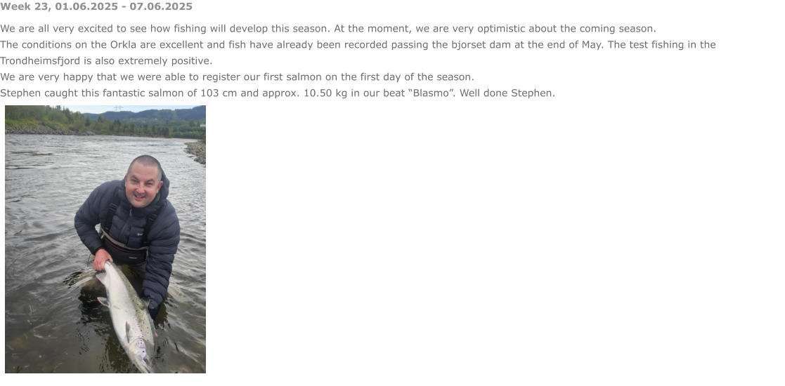 Week 23, 01.06.2025 - 07.06.2025 We are all very excited to see how fishing will develop this season. At the moment, we are very optimistic about the coming season. The conditions on the Orkla are excellent and fish have already been recorded passing the bjorset dam at the end of May. The test fishing in the Trondheimsfjord is also extremely positive. We are very happy that we were able to register our first salmon on the first day of the season.  Stephen caught this fantastic salmon of 103 cm and approx. 10.50 kg in our beat “Blasmo”. Well done Stephen.