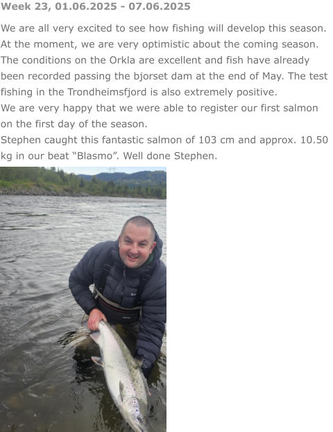 Week 23, 01.06.2025 - 07.06.2025 We are all very excited to see how fishing will develop this season. At the moment, we are very optimistic about the coming season. The conditions on the Orkla are excellent and fish have already been recorded passing the bjorset dam at the end of May. The test fishing in the Trondheimsfjord is also extremely positive. We are very happy that we were able to register our first salmon on the first day of the season.  Stephen caught this fantastic salmon of 103 cm and approx. 10.50 kg in our beat “Blasmo”. Well done Stephen.